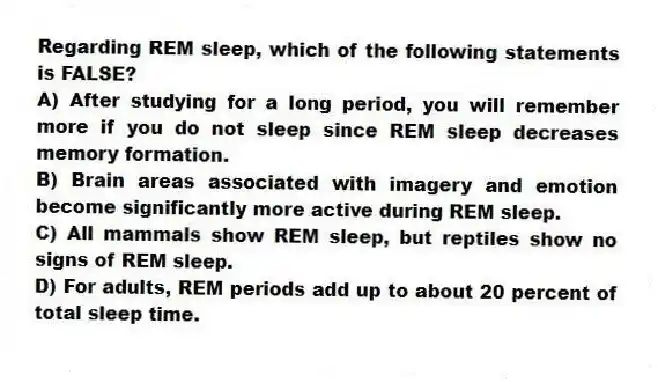Regarding REM sleep, which of the following statements is FALSE?
A) After studying for a long period, you will remember more if you do not sleep since REM sleep decreases memory formation.
B) Brain areas associated with imagery and emotion become significantly more active during REM sleep.
C) All mammals show REM sleep, but reptiles show no signs of REM sleep.
D) For adults, REM periods add up to about 20 percent of total sleep time.