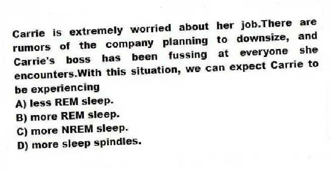 Carrie is extremely worried about her job.There are rumors of the company planning to downsize, and Carrie's boss has been fussing at everyone she encounters.With this situation, we can expect Carrie to be experiencing
A) less REM sleep.
B) more REM sleep.
C) more NREM sleep.
D) more sleep spindles.