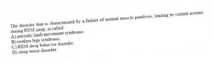 The disorder that is characterized by a failure of normal muscle paralysis, leading to violent actions during REM sleep, is called
A) periodic limb movement syndrome.
B) restless legs syndrome.
C) REM sleep behavior disorder.
D) sleep terror disorder.