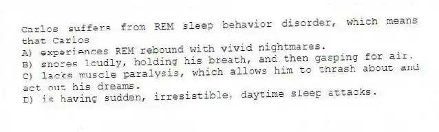 Carlos suffers from REM sleep behavior disorder, which means that Carlos
A) experiences REM rebound with vivid nightmares.
B) snores loudly, holding his breath, and then gasping for air.
C) lacks muscle paralysis, which allows him to thrash about and act out his dreams.
D) is having sudden, irresistible, daytime sleep attacks.