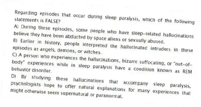 Regarding episodes that occur during sleep paralysis, which of the following statements is FALSE?
A) During these episodes, some people who have sleep-related hallucinations believe they have been abducted by space aliens or sexually abused.
B) Earlier in history, people interpreted the hallucinated intruders in these episodes as angels, demons, or witches.
C) A person who experiences the hallucinations, bizarre suffocating, or "out-of-body" experiences while in sleep paralysis have a condition known as REM behavior disorder.
D) By studying these hallucinations that accompany sleep paralysis, psychologists hope to offer natural explanations for many experiences that might otherwise seem supernatural or paranormal.