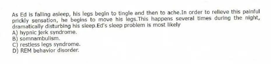As Ed is falling asleep, his legs begin to tingle and then to ache.In order to relieve this painful prickly sensation, he begins to move his legs.This happens several times during the night, dramatically disturbing his sleep.Ed's sleep problem is most likely
A) hypnic jerk syndrome.
B) somnambulism.
C) restless legs syndrome.
D) REM behavior disorder.