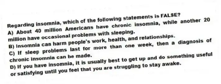 Regarding insomnia, which of the following statements is FALSE?
A) About 40 million Americans have chronic insomnia, while another 20 million have occasional problems with sleeping.
B) Insomnia can harm people's work, health, and relationships.
C) If sleep problems last for more than one week, then a diagnosis of chronic insomnia can be made.
D) If you have insomnia, it is usually best to get up and do something useful or satisfying until you feel that you are struggling to stay awake.