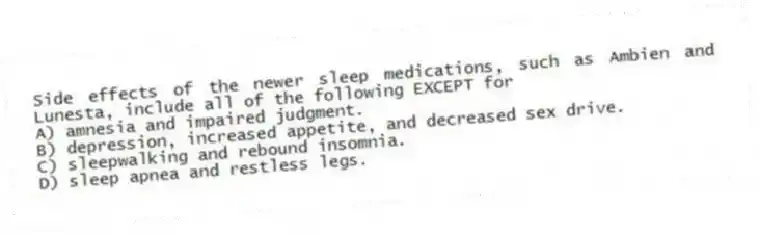 Side effects of the newer sleep medications, such as Ambien and Lunesta, include all of the following EXCEPT for
A) amnesia and impaired judgment.
B) depression, increased appetite, and decreased sex drive.
C) sleepwalking and rebound insomnia.
D) sleep apnea and restless legs.