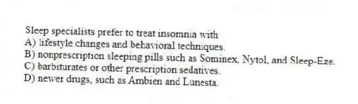 Sleep specialists prefer to treat insomnia with
A) lifestyle changes and behavioral techniques.
B) nonprescription sleeping pills such as Sominex, Nytol, and Sleep-Eze.
C) barbiturates or other prescription sedatives.
D) newer drugs, such as Ambien and Lunesta.