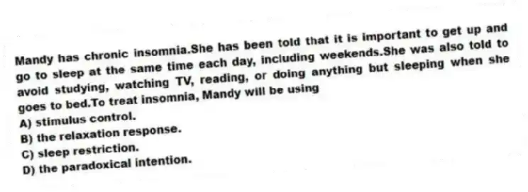 Mandy has chronic insomnia.She has been told that it is important to get up and go to sleep at the same time each day, including weekends.She was also told to avoid studying, watching TV, reading, or doing anything but sleeping when she goes to bed.To treat insomnia, Mandy will be using
A) stimulus control.
B) the relaxation response.
C) sleep restriction.
D) the paradoxical intention.