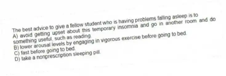 The best advice to give a fellow student who is having problems falling asleep is to
A) avoid getting upset about this temporary insomnia and go in another room and do something useful, such as reading.
B) lower arousal levels by engaging in vigorous exercise before going to bed.
C) fast before going to bed.
D) take a nonprescription sleeping pill.
