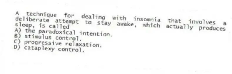 A technique for dealing with insomnia that involves a deliberate attempt to stay awake, which actually produces sleep, is called
A) the paradoxical intention.
B) stimulus control.
C) progressive relaxation.
D) cataplexy control.