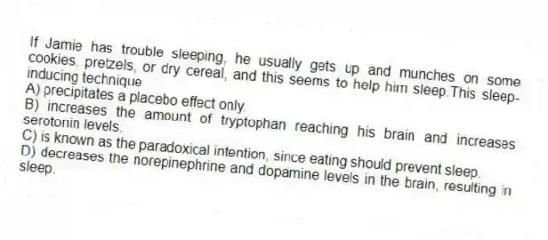 If Jamie has trouble sleeping, he usually gets up and munches on some cookies, pretzels, or dry cereal, and this seems to help him sleep.This sleep-inducing technique
A) precipitates a placebo effect only.
B) increases the amount of tryptophan reaching his brain and increases serotonin levels.
C) is known as the paradoxical intention, since eating should prevent sleep.
D) decreases the norepinephrine and dopamine levels in the brain, resulting in sleep.