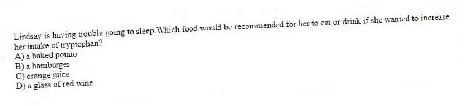 Lindsay is having trouble going to sleep.Which food would be recommended for her to eat or drink if she wanted to increase her intake of tryptophan?
A) a baked potato
B) a hamburger
C) orange juice
D) a glass of red wine