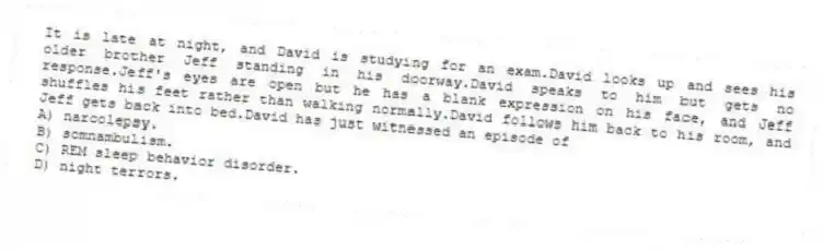 It is late at night, and David is studying for an exam.David looks up and sees his older brother Jeff standing in his doorway.David speaks to him but gets no response.Jeff's eyes are open but he has a blank expression on his face, and Jeff shuffles his feet rather than walking normally.David follows him back to his room, and Jeff gets back into bed.David has just witnessed an episode of
A) narcolepsy.
B) somnambulism.
C) REM sleep behavior disorder.
D) night terrors.