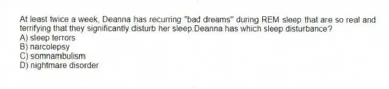 At least twice a week, Deanna has recurring "bad dreams" during REM sleep that are so real and terrifying that they significantly disturb her sleep.Deanna has which sleep disturbance?
A) sleep terrors
B) narcolepsy
C) somnambulism
D) nightmare disorder