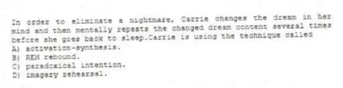 In order to eliminate a nightmare, Carrie changes the dream in her mind and then mentally repeats the changed dream content several times before she goes back to sleep.Carrie is using the technique called
A) activation-synthesis.
B) REM rebound.
C) paradoxical intention.
D) imagery rehearsal.