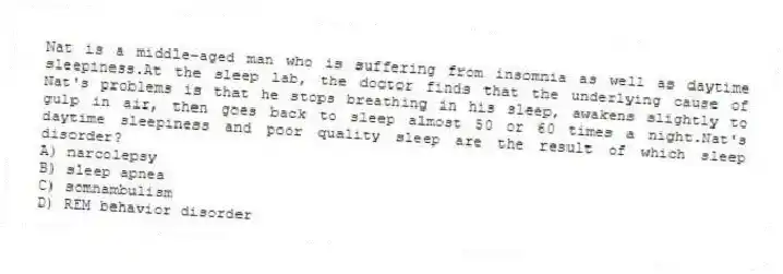 Nat is a middle-aged man who is suffering from insomnia as well as daytime sleepiness.At the sleep lab, the doctor finds that the underlying cause of Nat's problems is that he stops breathing in his sleep, awakens slightly to gulp in air, then goes back to sleep almost 50 or 60 times a night.Nat's daytime sleepiness and poor quality sleep are the result of which sleep disorder?
A) narcolepsy
B) sleep apnea
C) somnambulism
D) REM behavior disorder