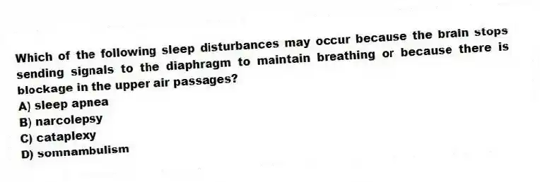 Which of the following sleep disturbances may occur because the brain stops sending signals to the diaphragm to maintain breathing or because there is blockage in the upper air passages?
A) sleep apnea
B) narcolepsy
C) cataplexy
D) somnambulism