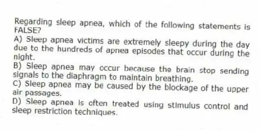 Regarding sleep apnea, which of the following statements is FALSE?
A) Sleep apnea victims are extremely sleepy during the day due to the hundreds of apnea episodes that occur during the night.
B) Sleep apnea may occur because the brain stop sending signals to the diaphragm to maintain breathing.
C) Sleep apnea may be caused by the blockage of the upper air passages.
D) Sleep apnea is often treated using stimulus control and sleep restriction techniques.