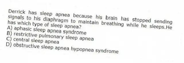 Derrick has sleep apnea because his brain has stopped sending signals to his diaphragm to maintain breathing while he sleeps.He has which type of sleep apnea?
A) aphasic sleep apnea syndrome
B) restrictive pulmonary sleep apnea
C) central sleep apnea
D) obstructive sleep apnea hypopnea syndrome