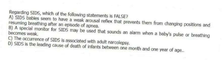 Regarding SIDS, which of the following statements is FALSE?
A) SIDS babies seem to have a weak arousal reflex that prevents them from changing positions and resuming breathing after an episode of apnea.
B) A special monitor for SIDS may be used that sounds an alarm when a baby's pulse or breathing becomes weak.
C) The occurrence of SIDS is associated with adult narcolepsy.
D) SIDS is the leading cause of death of infants between one month and one year of age..