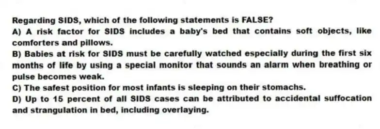 Regarding SIDS, which of the following statements is FALSE?
A) A risk factor for SIDS includes a baby's bed that contains soft objects, like comforters and pillows.
B) Babies at risk for SIDS must be carefully watched especially during the first six months of life by using a special monitor that sounds an alarm when breathing or pulse becomes weak.
C) The safest position for most infants is sleeping on their stomachs.
D) Up to 15 percent of all SIDS cases can be attributed to accidental suffocation and strangulation in bed, including overlaying.