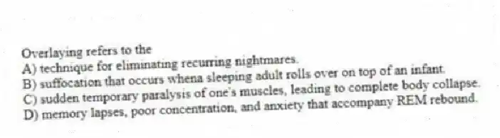Overlaying refers to the
A) technique for eliminating recurring nightmares.
B) suffocation that occurs whena sleeping adult rolls over on top of an infant.
C) sudden temporary paralysis of one's muscles, leading to complete body collapse.
D) memory lapses, poor concentration, and anxiety that accompany REM rebound.
