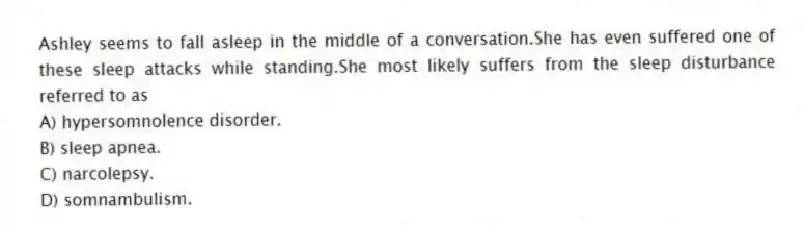 Ashley seems to fall asleep in the middle of a conversation.She has even suffered one of these sleep attacks while standing.She most likely suffers from the sleep disturbance referred to as
A) hypersomnolence disorder.
B) sleep apnea.
C) narcolepsy.
D) somnambulism.