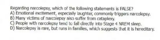 Regarding narcolepsy, which of the following statements is FALSE?
A) Emotional excitement, especially laughter, commonly triggers narcolepsy.
B) Many victims of narcolepsy also suffer from cataplexy.
C) People with narcolepsy tend to fall directly into Stage 4 NREM sleep.
D) Narcolepsy is rare, but runs in families, which suggests that it is hereditary.