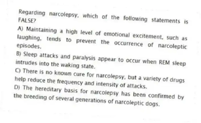 Regarding narcolepsy, which of the following statements is FALSE?
A) Maintaining a high level of emotional excitement, such as laughing, tends to prevent the occurrence of narcoleptic episodes.
B) Sleep attacks and paralysis appear to occur when REM sleep intrudes into the waking state.
C) There is no known cure for narcolepsy, but a variety of drugs help reduce the frequency and intensity of attacks.
D) The hereditary basis for narcolepsy has been confirmed by the breeding of several generations of narcoleptic dogs.