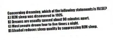 Concerning dreaming, which of the following statements is FALSE?
A) REM sleep was discovered in 1925.
B) Dreams are usually spaced about 90 minutes apart.
C) Most people dream four to five times a night.
D) Alcohol reduces sleep quality by suppressing REM sleep.
