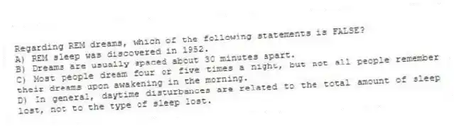 Regarding REM dreams, which of the following statements is FALSE?
A) REM sleep was discovered in 1952.
B) Dreams are usually spaced about 30 minutes apart.
C) Most people dream four or five times a night, but not all people remember their dreams upon awakening in the morning.
D) In general, daytime disturbances are related to the total amount of sleep lost, not to the type of sleep lost.