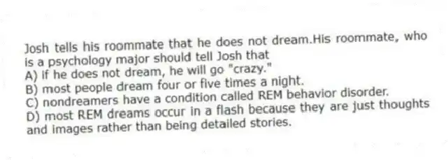 Josh tells his roommate that he does not dream.His roommate, who is a psychology major should tell Josh that
A) if he does not dream, he will go "crazy."
B) most people dream four or five times a night.
C) nondreamers have a condition called REM behavior disorder.
D) most REM dreams occur in a flash because they are just thoughts and images rather than being detailed stories.