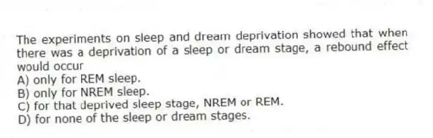 The experiments on sleep and dream deprivation showed that when there was a deprivation of a sleep or dream stage, a rebound effect would occur
A) only for REM sleep.
B) only for NREM sleep.
C) for that deprived sleep stage, NREM or REM.
D) for none of the sleep or dream stages.