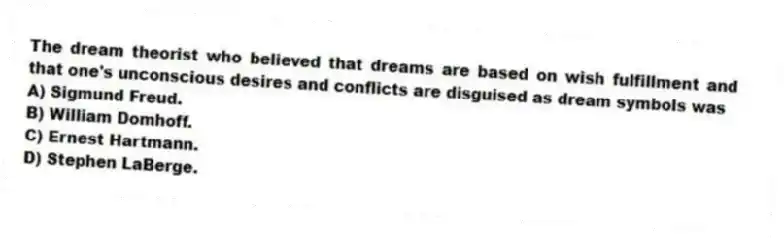 The dream theorist who believed that dreams are based on wish fulfillment and that one's unconscious desires and conflicts are disguised as dream symbols was
A) Sigmund Freud.
B) William Domhoff.
C) Ernest Hartmann.
D) Stephen LaBerge.