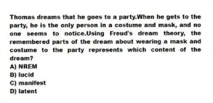 Thomas dreams that he goes to a party.When he gets to the party, he is the only person in a costume and mask, and no one seems to notice.Using Freud's dream theory, the remembered parts of the dream about wearing a mask and costume to the party represents which content of the dream?
A) NREM
B) lucid
C) manifest
D) latent