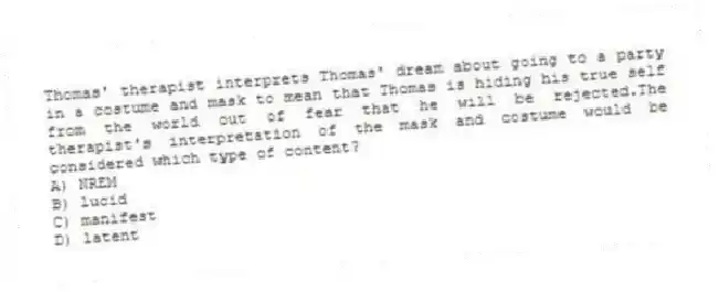 Thomas' therapist interprets Thomas' dream about going to a party in a costume and mask to mean that Thomas is hiding his true self from the world out of fear that he will be rejected.The therapist's interpretation of the mask and costume would be considered which type of content?
A) NREM
B) lucid
C) manifest
D) latent