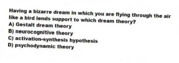 Having a bizarre dream in which you are flying through the air like a bird lends support to which dream theory?
A) Gestalt dream theory
B) neurocognitive theory
C) activation-synthesis hypothesis
D) psychodynamic theory