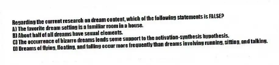 Regarding the current research on dream content, which of the following statements is FALSE?
A) The favorite dream setting is a familiar room in a house.
B) About half of all dreams have sexual elements.
C) The occurrence of bizarre dreams lends some support to the activation-synthesis hypothesis.
D) Dreams of flying, floating, and falling occur more frequently than dreams involving running, sitting, and talking.