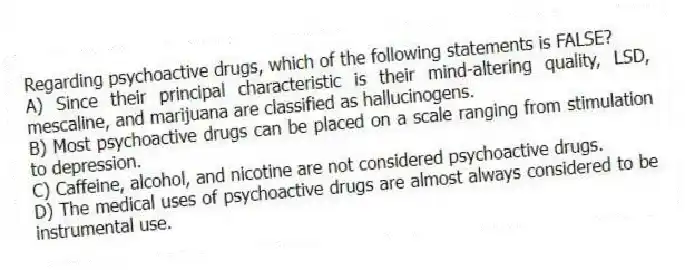 Regarding psychoactive drugs, which of the following statements is FALSE?
A) Since their principal characteristic is their mind-altering quality, LSD, mescaline, and marijuana are classified as hallucinogens.
B) Most psychoactive drugs can be placed on a scale ranging from stimulation to depression.
C) Caffeine, alcohol, and nicotine are not considered psychoactive drugs.
D) The medical uses of psychoactive drugs are almost always considered to be instrumental use.