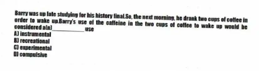 Barry was up late studying for his history final.So, the next morning, he drank two cups of coffee in order to wake up.Barry's use of the caffeine in the two cups of coffee to wake up would be considered a(n)__________ use
A) instrumental
B) recreational
C) experimental
D) compulsive