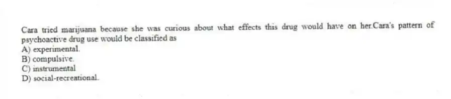 Cara tried marijuana because she was curious about what effects this drug would have on her.Cara's pattern of psychoactive drug use would be classified as
A) experimental.
B) compulsive.
C) instrumental
D) social-recreational.