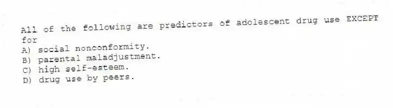 All of the following are predictors of adolescent drug use EXCEPT for
A) social nonconformity.
B) parental maladjustment.
C) high self-esteem.
D) drug use by peers.