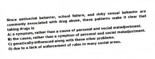 Since antisocial behavior, school failure, and risky sexual behavior are commonly associated with drug abuse, these patterns make it clear that taking drugs is
A) a symptom, rather than a cause of personal and social maladjustment.
B) the cause, rather than a symptom of personal and social maladjustment.
C) genetically-influenced along with these other problems.
D) due to a lack of enforcement of rules in many social areas.