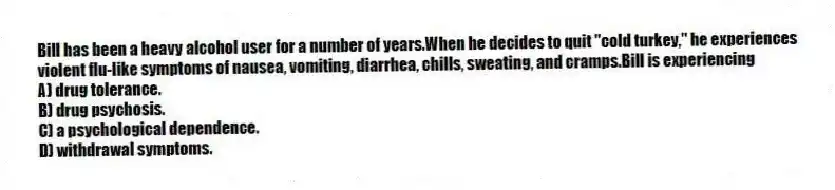 Bill has been a heavy alcohol user for a number of years.When he decides to quit "cold turkey," he experiences violent flu-like symptoms of nausea, vomiting, diarrhea, chills, sweating, and cramps.Bill is experiencing
A) drug tolerance.
B) drug psychosis.
C) a psychological dependence.
D) withdrawal symptoms.