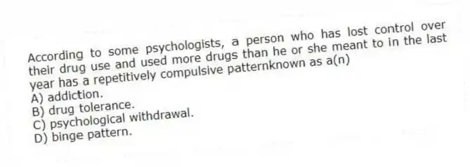 According to some psychologists, a person who has lost control over their drug use and used more drugs than he or she meant to in the last year has a repetitively compulsive patternknown as a(n)
A) addiction.
B) drug tolerance.
C) psychological withdrawal.
D) binge pattern.