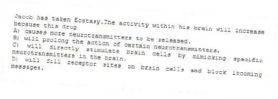 Jacob has taken Ecstasy.The activity within his brain will increase because this drug
A) causes more neurotransmitters to be released.
B) will prolong the action of certain neurotransmitters.
C) will directly stimulate brain cells by mimicking specific neurotransmitters in the brain.
D) will fill receptor sites on brain cells and block incoming messages.