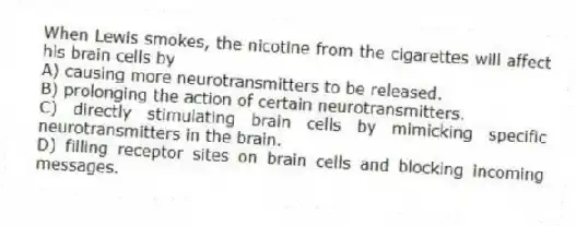 When Lewis smokes, the nicotine from the cigarettes will affect his brain cells by
A) causing more neurotransmitters to be released.
B) prolonging the action of certain neurotransmitters.
C) directly stimulating brain cells by mimicking specific neurotransmitters in the brain.
D) filling receptor sites on brain cells and blocking incoming messages.