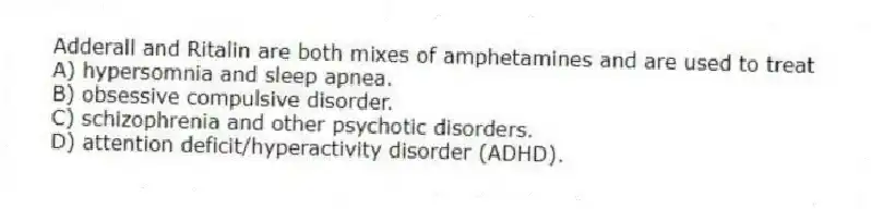 Adderall and Ritalin are both mixes of amphetamines and are used to treat
A) hypersomnia and sleep apnea.
B) obsessive compulsive disorder.
C) schizophrenia and other psychotic disorders.
D) attention deficit/hyperactivity disorder (ADHD).