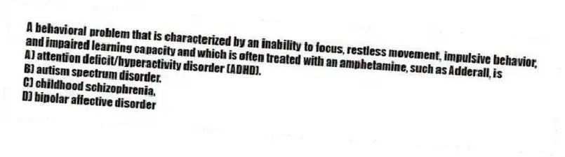A behavioral problem that is characterized by an inability to focus, restless movement, impulsive behavior, and impaired learning capacity and which is often treated with an amphetamine, such as Adderall, is
A) ​attention deficit/hyperactivity disorder (ADHD).
B) ​autism spectrum disorder.
C) ​childhood schizophrenia.
D) ​bipolar affective disorder