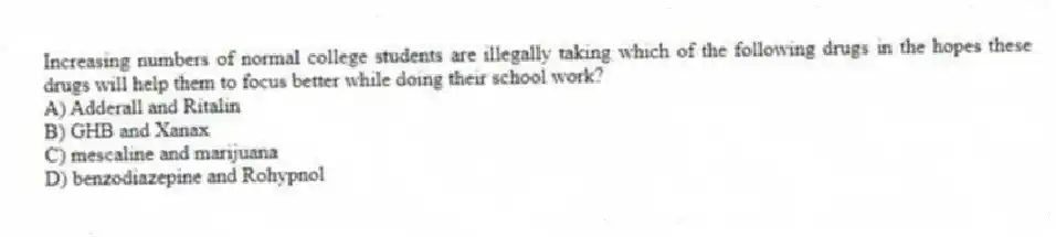 Increasing numbers of normal college students are illegally taking which of the following drugs in the hopes these drugs will help them to focus better while doing their school work?
A) Adderall and Ritalin
B) GHB and Xanax
C) mescaline and marijuana
D) benzodiazepine and Rohypnol
