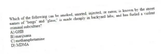 Which of the following can be smoked, snorted, injected, or eaten; is known by the street names of "bergs" and "glass;" is made cheaply in backyard labs; and has fueled a violent criminal subculture?
A) GHB
B) marijuana
C) methamphetamine
D) MDMA
