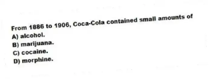 From 1886 to 1906, Coca-Cola contained small amounts of
A) alcohol.
B) marijuana.
C) cocaine.
D) morphine.